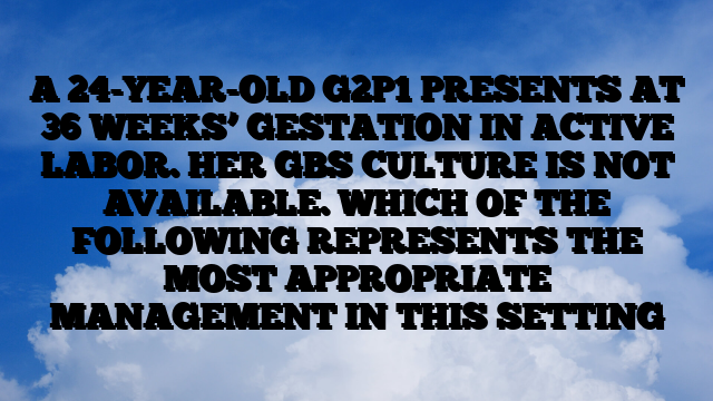 A 24-YEAR-OLD G2P1 PRESENTS AT 36 WEEKS’ GESTATION IN ACTIVE LABOR. HER GBS CULTURE IS NOT AVAILABLE. WHICH OF THE FOLLOWING REPRESENTS THE MOST APPROPRIATE MANAGEMENT IN THIS SETTING