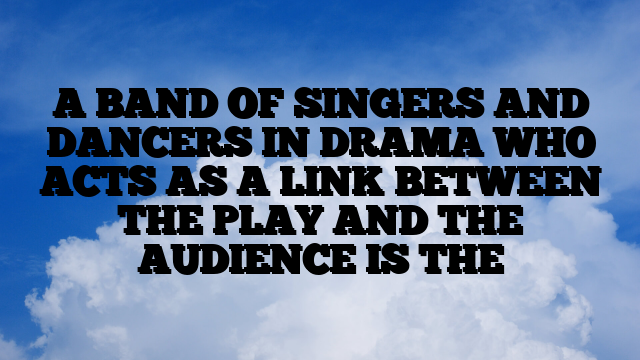 A BAND OF SINGERS AND DANCERS IN DRAMA WHO ACTS AS A LINK BETWEEN THE PLAY AND THE AUDIENCE IS THE