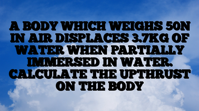 A BODY WHICH WEIGHS 50N IN AIR DISPLACES 3.7KG OF WATER WHEN PARTIALLY IMMERSED IN WATER. CALCULATE THE UPTHRUST ON THE BODY