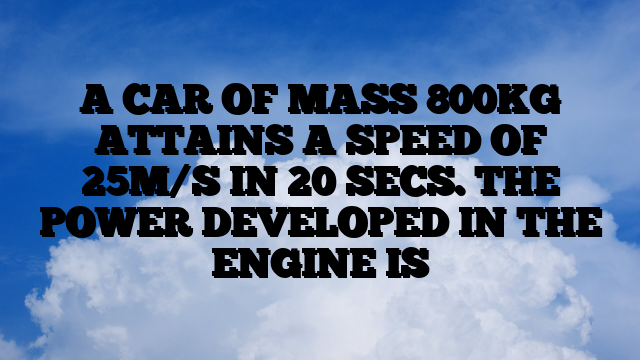 A CAR OF MASS 800KG ATTAINS A SPEED OF 25M/S IN 20 SECS. THE POWER DEVELOPED IN THE ENGINE IS