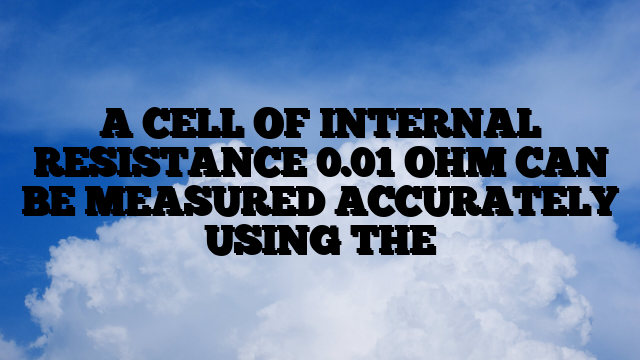 A CELL OF INTERNAL RESISTANCE 0.01 OHM CAN BE MEASURED ACCURATELY USING THE