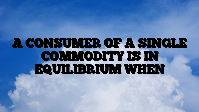 A CONSUMER OF A SINGLE COMMODITY IS IN EQUILIBRIUM WHEN