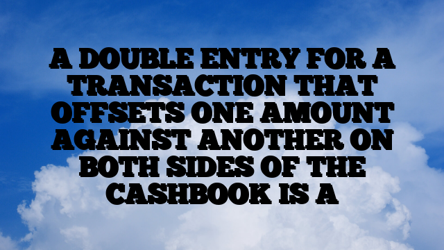 A DOUBLE ENTRY FOR A TRANSACTION THAT OFFSETS ONE AMOUNT AGAINST ANOTHER ON BOTH SIDES OF THE CASHBOOK IS A