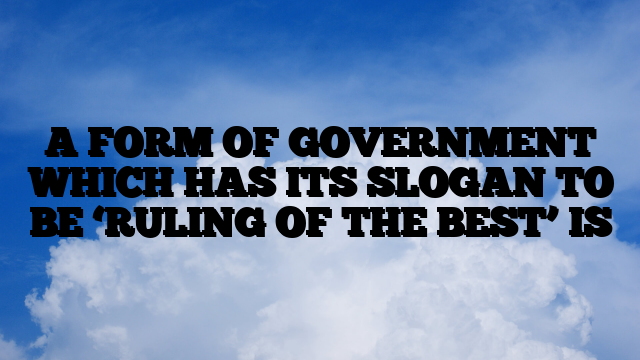 A FORM OF GOVERNMENT WHICH HAS ITS SLOGAN TO BE ‘RULING OF THE BEST’ IS