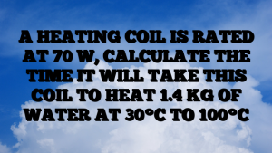 A HEATING COIL IS RATED AT 70 W, CALCULATE THE TIME IT WILL TAKE THIS COIL TO HEAT 1.4 KG OF WATER AT 30°C TO 100°C