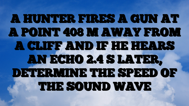 A HUNTER FIRES A GUN AT A POINT 408 M AWAY FROM A CLIFF AND IF HE HEARS AN ECHO 2.4 S LATER, DETERMINE THE SPEED OF THE SOUND WAVE