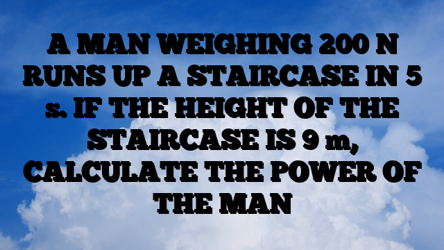 A MAN WEIGHING 200 N RUNS UP A STAIRCASE IN 5 s. IF THE HEIGHT OF THE STAIRCASE IS 9 m, CALCULATE THE POWER OF THE MAN