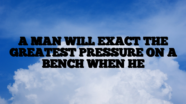 A MAN WILL EXACT THE GREATEST PRESSURE ON A BENCH WHEN HE