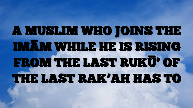 A MUSLIM WHO JOINS THE IMĀM WHILE HE IS RISING FROM THE LAST RUKŪ’ OF THE LAST RAK’AH HAS TO