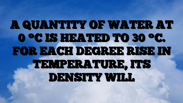 A QUANTITY OF WATER AT 0 °C IS HEATED TO 30 °C. FOR EACH DEGREE RISE IN TEMPERATURE, ITS DENSITY WILL