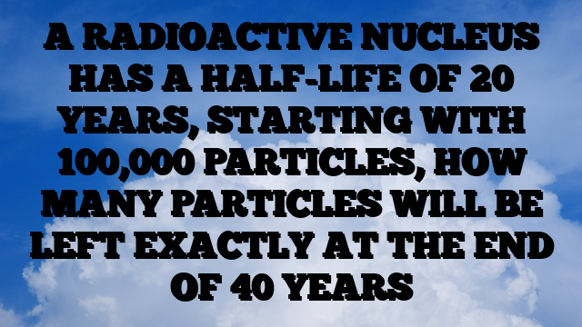 A RADIOACTIVE NUCLEUS HAS A HALF-LIFE OF 20 YEARS, STARTING WITH 100,000 PARTICLES, HOW MANY PARTICLES WILL BE LEFT EXACTLY AT THE END OF 40 YEARS