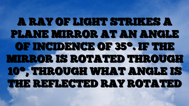 A RAY OF LIGHT STRIKES A PLANE MIRROR AT AN ANGLE OF INCIDENCE OF 35°. IF THE MIRROR IS ROTATED THROUGH 10°, THROUGH WHAT ANGLE IS THE REFLECTED RAY ROTATED