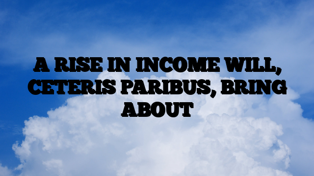 A RISE IN INCOME WILL, CETERIS PARIBUS, BRING ABOUT