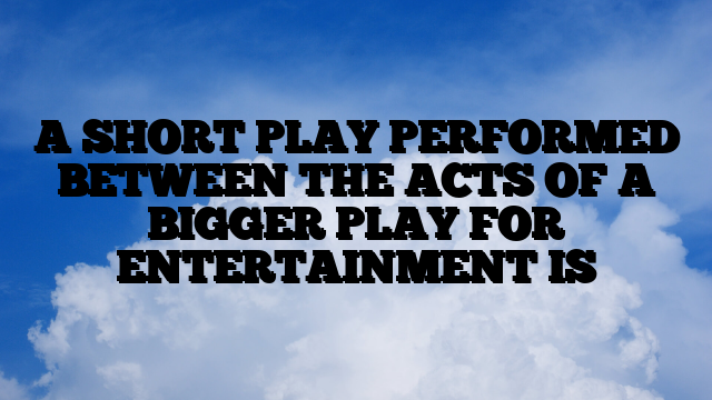 A SHORT PLAY PERFORMED BETWEEN THE ACTS OF A BIGGER PLAY FOR ENTERTAINMENT IS