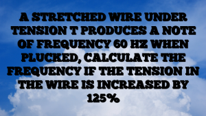 A STRETCHED WIRE UNDER TENSION T PRODUCES A NOTE OF FREQUENCY 60 HZ WHEN PLUCKED, CALCULATE THE FREQUENCY IF THE TENSION IN THE WIRE IS INCREASED BY 125%