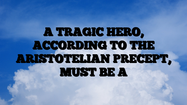 A TRAGIC HERO, ACCORDING TO THE ARISTOTELIAN PRECEPT, MUST BE A