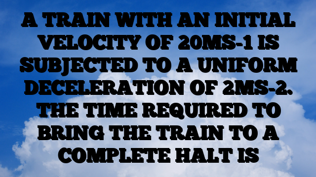 A TRAIN WITH AN INITIAL VELOCITY OF 20MS-1 IS SUBJECTED TO A UNIFORM DECELERATION OF 2MS-2. THE TIME REQUIRED TO BRING THE TRAIN TO A COMPLETE HALT IS