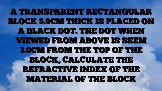 A TRANSPARENT RECTANGULAR BLOCK 5.0CM THICK IS PLACED ON A BLACK DOT. THE DOT WHEN VIEWED FROM ABOVE IS SEEM 3.0CM FROM THE TOP OF THE BLOCK, CALCULATE THE REFRACTIVE INDEX OF THE MATERIAL OF THE BLOCK