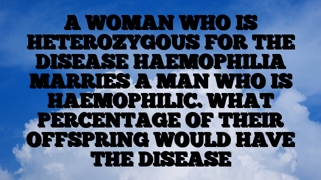 A WOMAN WHO IS HETEROZYGOUS FOR THE DISEASE HAEMOPHILIA MARRIES A MAN WHO IS  HAEMOPHILIC. WHAT PERCENTAGE OF THEIR OFFSPRING WOULD HAVE THE DISEASE