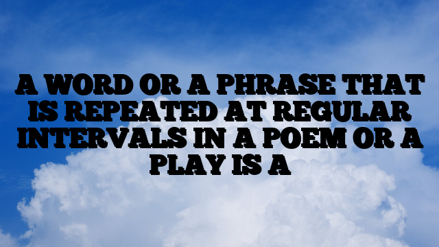 A WORD OR A PHRASE THAT IS REPEATED AT REGULAR INTERVALS IN A POEM OR A PLAY IS A