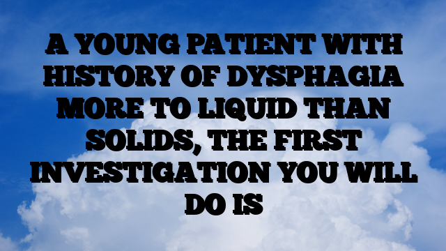 A YOUNG PATIENT WITH HISTORY OF DYSPHAGIA MORE TO LIQUID THAN SOLIDS, THE FIRST INVESTIGATION YOU WILL DO IS