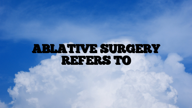 ABLATIVE SURGERY REFERS TO