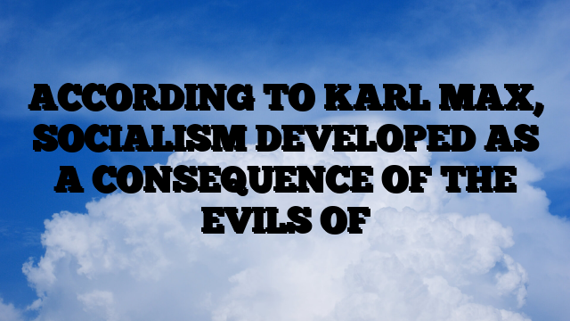 ACCORDING TO KARL MAX, SOCIALISM DEVELOPED AS A CONSEQUENCE OF THE EVILS OF