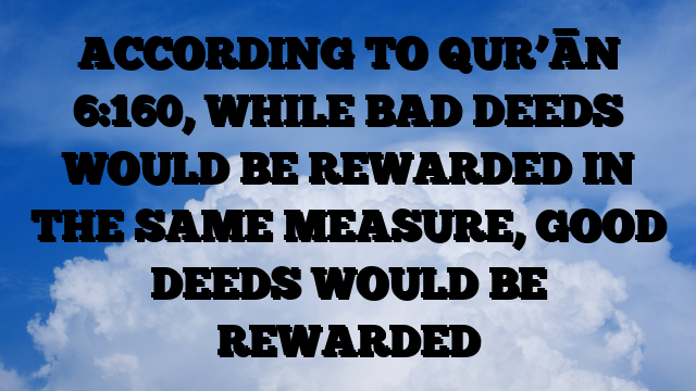 ACCORDING TO QUR’ĀN 6:160, WHILE BAD DEEDS WOULD BE REWARDED IN THE SAME MEASURE, GOOD DEEDS WOULD BE REWARDED