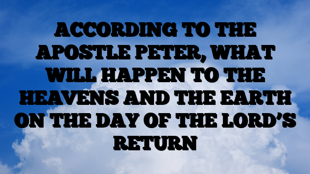 ACCORDING TO THE APOSTLE PETER, WHAT WILL HAPPEN TO THE HEAVENS AND THE EARTH ON THE DAY OF THE LORD’S RETURN