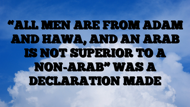 “ALL MEN ARE FROM ADAM AND HAWA, AND AN ARAB IS NOT SUPERIOR TO A NON-ARAB” WAS A DECLARATION MADE