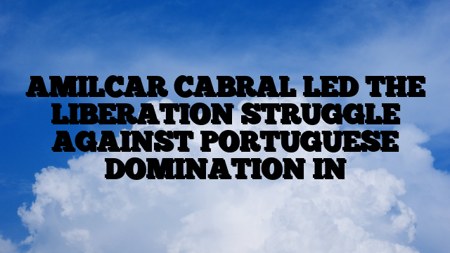 AMILCAR CABRAL LED THE LIBERATION STRUGGLE AGAINST PORTUGUESE DOMINATION IN