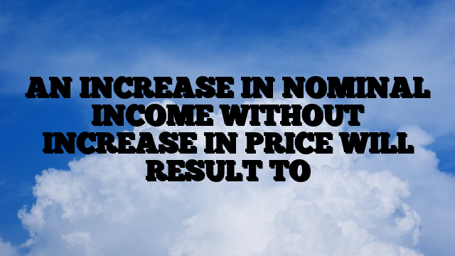 AN INCREASE IN NOMINAL INCOME WITHOUT INCREASE IN PRICE WILL RESULT TO