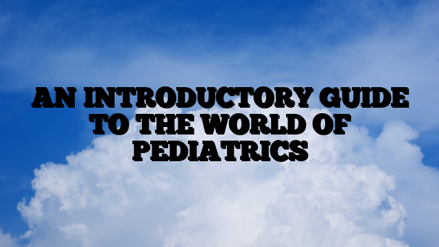 AN INTRODUCTORY GUIDE TO THE WORLD OF PEDIATRICS