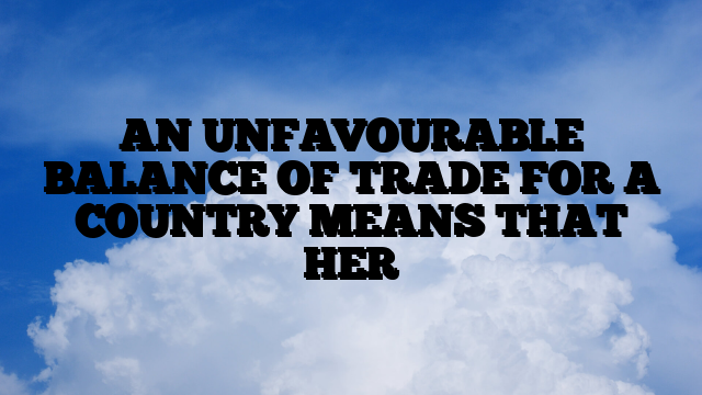 AN UNFAVOURABLE BALANCE OF TRADE FOR A COUNTRY MEANS THAT HER