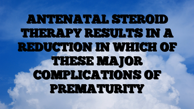 ANTENATAL STEROID THERAPY RESULTS IN A REDUCTION IN WHICH OF THESE MAJOR COMPLICATIONS OF PREMATURITY