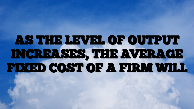 AS THE LEVEL OF OUTPUT INCREASES, THE AVERAGE FIXED COST OF A FIRM WILL