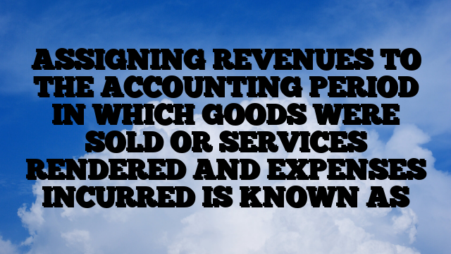 ASSIGNING REVENUES TO THE ACCOUNTING PERIOD IN WHICH GOODS WERE SOLD OR SERVICES RENDERED AND EXPENSES INCURRED IS KNOWN AS