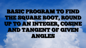 BASIC PROGRAM TO FIND THE SQUARE ROOT, ROUND UP TO AN INTEGER, COSINE AND TANGENT OF GIVEN ANGLES