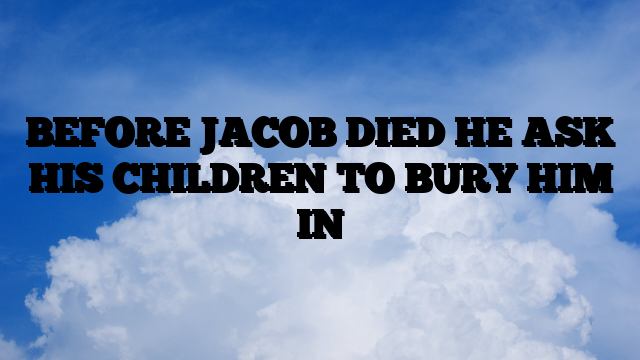 BEFORE JACOB DIED HE ASK HIS CHILDREN TO BURY HIM IN