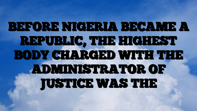 BEFORE NIGERIA BECAME A REPUBLIC, THE HIGHEST BODY CHARGED WITH THE ADMINISTRATOR OF JUSTICE WAS THE