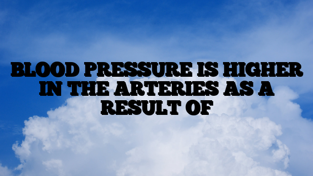 BLOOD PRESSURE IS HIGHER IN THE ARTERIES AS A RESULT OF