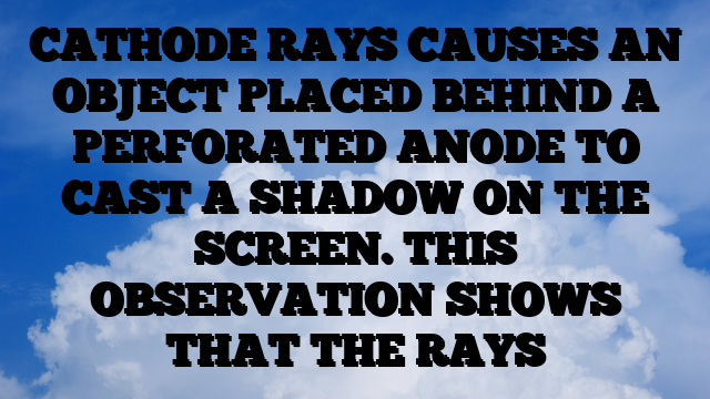 CATHODE RAYS CAUSES AN OBJECT PLACED BEHIND A PERFORATED ANODE TO CAST A SHADOW ON THE SCREEN. THIS OBSERVATION SHOWS THAT THE RAYS