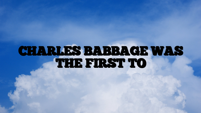 CHARLES BABBAGE WAS THE FIRST TO