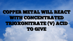 COPPER METAL WILL REACT WITH CONCENTRATED TRIOXONITRATE (V) ACID TO GIVE