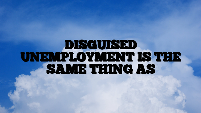 DISGUISED UNEMPLOYMENT IS THE SAME THING AS