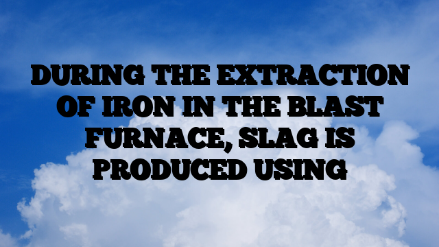 DURING THE EXTRACTION OF IRON IN THE BLAST FURNACE, SLAG IS PRODUCED USING