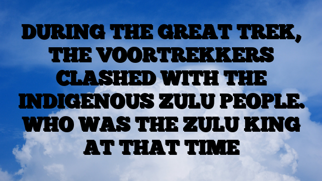 DURING THE GREAT TREK, THE VOORTREKKERS CLASHED WITH THE INDIGENOUS ZULU PEOPLE. WHO WAS THE ZULU KING AT THAT TIME