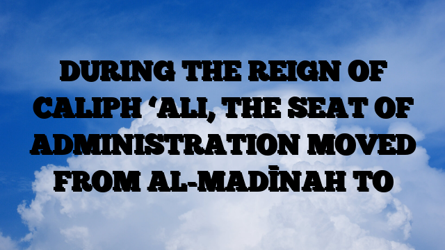 DURING THE REIGN OF CALIPH ‘ALI, THE SEAT OF ADMINISTRATION MOVED FROM AL-MADĪNAH TO