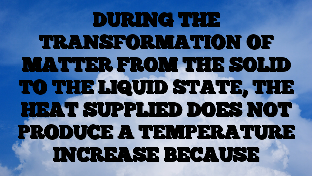 DURING THE TRANSFORMATION OF MATTER FROM THE SOLID TO THE LIQUID STATE, THE HEAT SUPPLIED DOES NOT PRODUCE A TEMPERATURE INCREASE BECAUSE