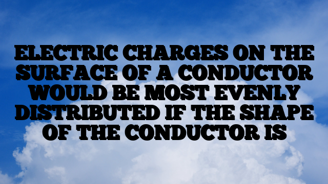 ELECTRIC CHARGES ON THE SURFACE OF A CONDUCTOR WOULD BE MOST EVENLY DISTRIBUTED IF THE SHAPE OF THE CONDUCTOR IS